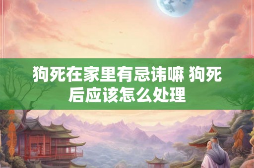 狗死在家里有忌讳嘛 狗死后应该怎么处理 狗死在家里有忌讳嘛 狗死后应该怎么处理