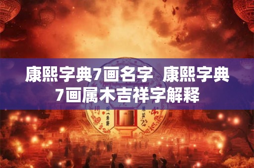 康熙字典7画名字  康熙字典7画属木吉祥字解释