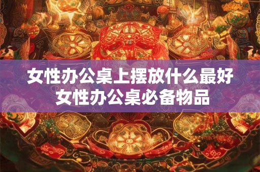女性办公桌上摆放什么最好 女性办公桌必备物品