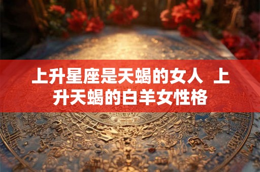 上升星座是天蝎的女人  上升天蝎的白羊女性格