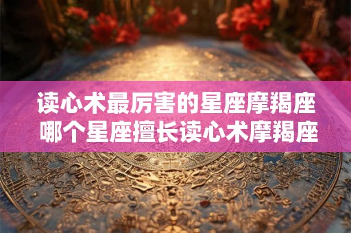 读心术最厉害的星座摩羯座 哪个星座擅长读心术摩羯座是最厉害的吗