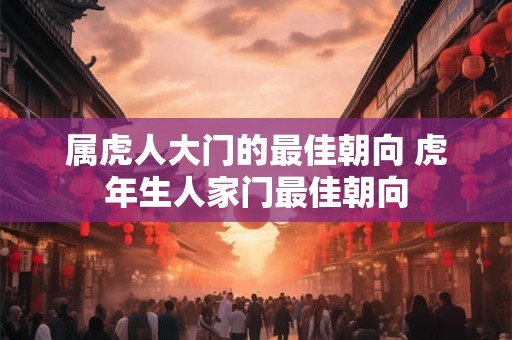属虎人大门的最佳朝向 虎年生人家门最佳朝向