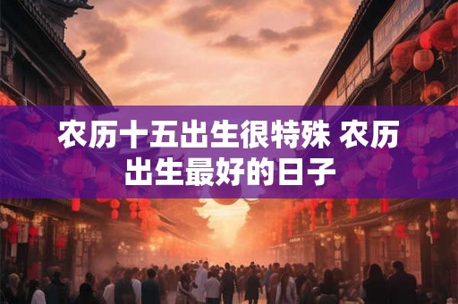 农历十五出生很特殊 农历出生最好的日子 农历十五出生很特殊 农历出生最好的日子