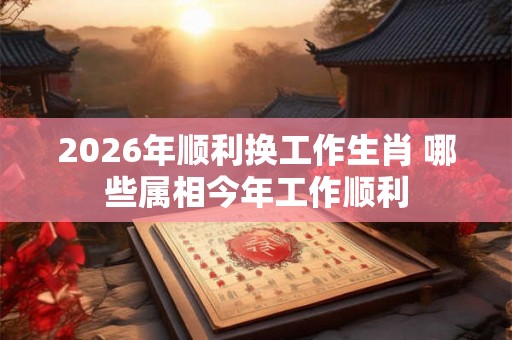 2026年顺利换工作生肖 哪些属相今年工作顺利