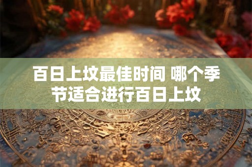 百日上坟最佳时间 哪个季节适合进行百日上坟 百日上坟最佳时间 哪个季节适合进行百日上坟