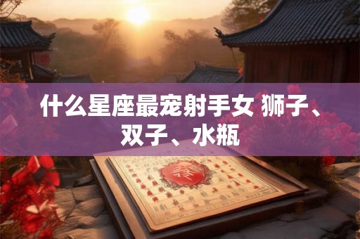 什么星座最宠射手女 狮子、双子、水瓶 什么星座最宠射手女 狮子、双子、水瓶