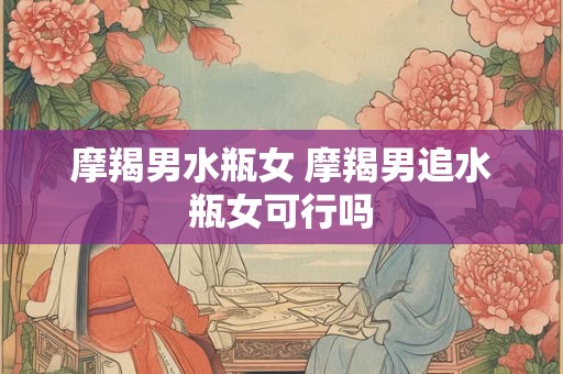 摩羯男水瓶女 摩羯男追水瓶女可行吗
