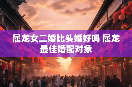 属龙女二婚比头婚好吗 属龙最佳婚配对象