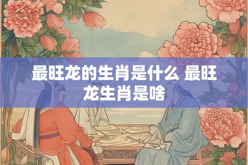 最旺龙的生肖是什么 最旺龙生肖是啥