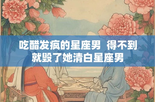 吃醋发疯的星座男  得不到就毁了她清白星座男