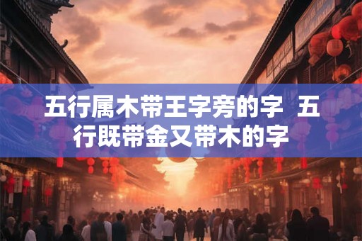 五行属木带王字旁的字 五行既带金又带木的字 五行属木带王字旁的字 五行既带金又带木的字