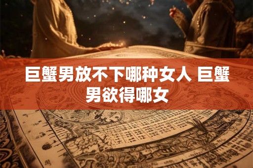 巨蟹男放不下哪种女人 巨蟹男欲得哪女