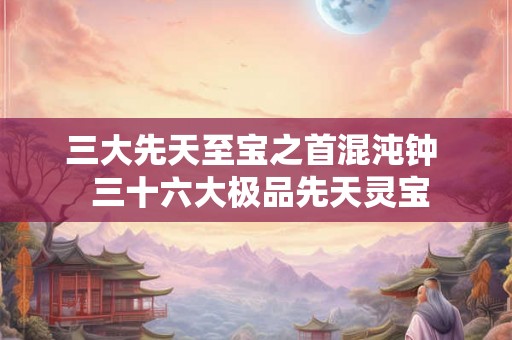 三大先天至宝之首混沌钟  三十六大极品先天灵宝