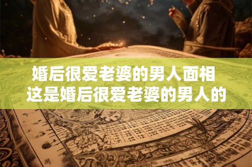 婚后很爱老婆的男人面相 这是婚后很爱老婆的男人的面相特征吗 婚后很爱老婆的男人面相 这是婚后很爱老婆的男人的面相特征吗