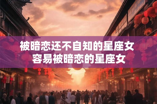 被暗恋还不自知的星座女 容易被暗恋的星座女