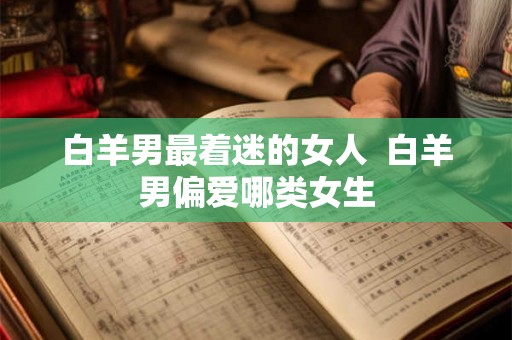 白羊男最着迷的女人 白羊男偏爱哪类女生 白羊男最着迷的女人 白羊男偏爱哪类女生