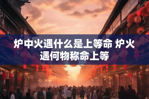 炉中火遇什么是上等命 炉火遇何物称命上等