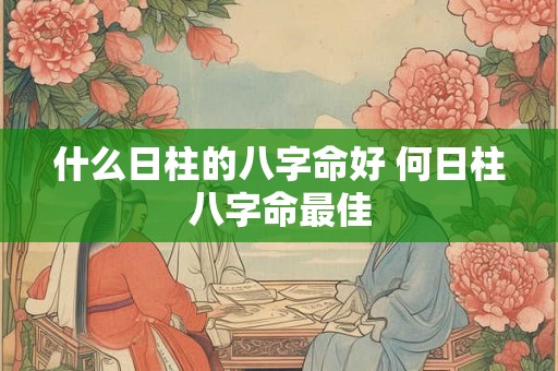 什么日柱的八字命好 何日柱八字命最佳 什么日柱的八字命好 何日柱八字命最佳