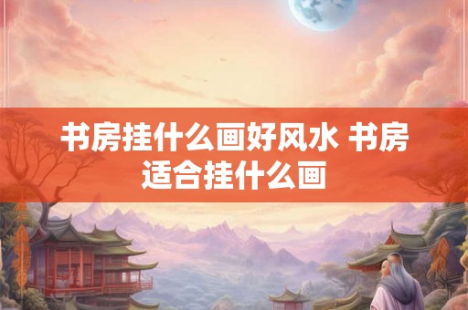 书房挂什么画好风水 书房适合挂什么画 书房挂什么画好风水 书房适合挂什么画