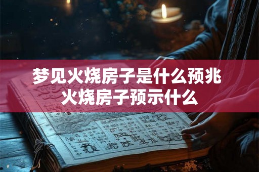 梦见火烧房子是什么预兆 火烧房子预示什么 梦见火烧房子是什么预兆 火烧房子预示什么