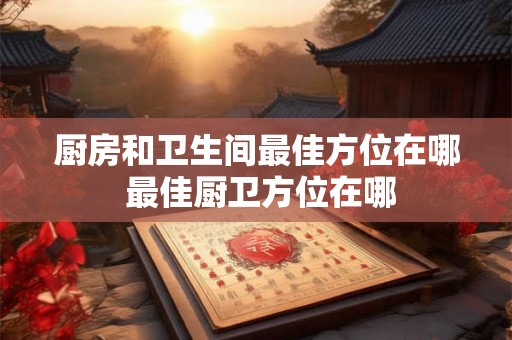 厨房和卫生间最佳方位在哪 最佳厨卫方位在哪