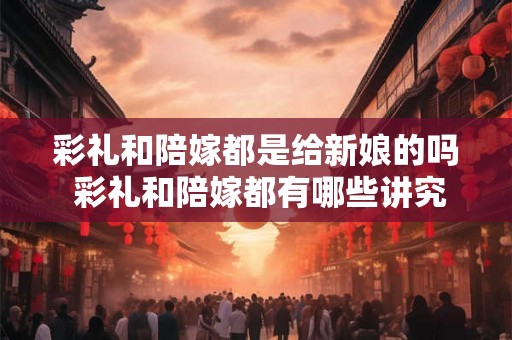 彩礼和陪嫁都是给新娘的吗 彩礼和陪嫁都有哪些讲究