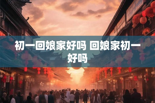 初一回娘家好吗 回娘家初一好吗
