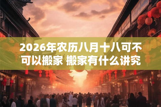 2026年农历八月十八可不可以搬家 搬家有什么讲究