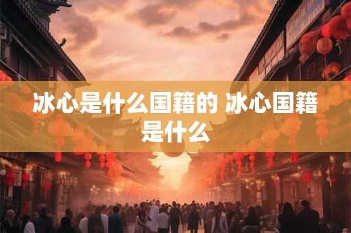 冰心是什么国籍的 冰心国籍是什么