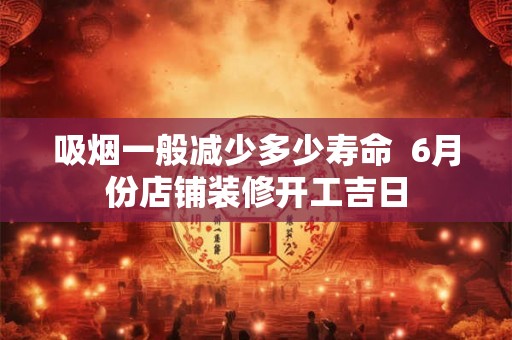 吸烟一般减少多少寿命 6月份店铺装修开工吉日 吸烟一般减少多少寿命 6月份店铺装修开工吉日