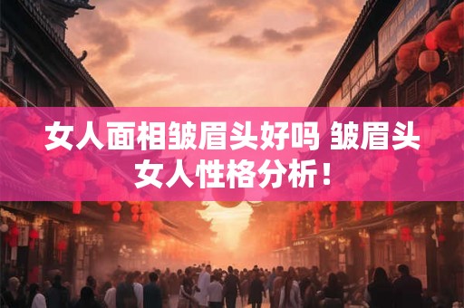 女人面相皱眉头好吗 皱眉头女人性格分析！