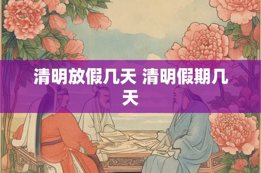 清明放假几天 清明假期几天 清明放假几天 清明假期几天