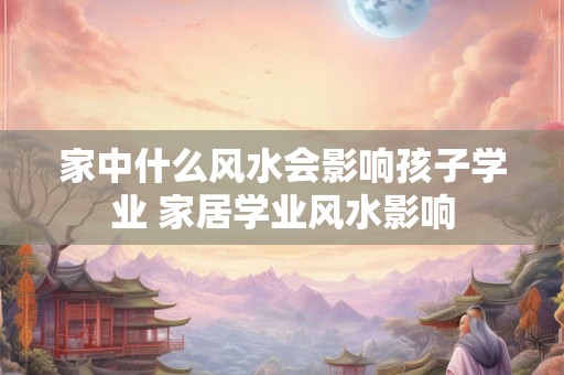 家中什么风水会影响孩子学业 家居学业风水影响 家中什么风水会影响孩子学业 家居学业风水影响