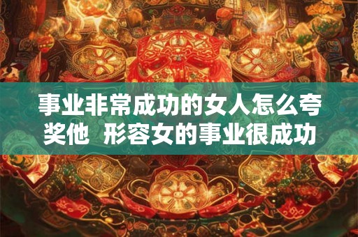 事业非常成功的女人怎么夸奖他 形容女的事业很成功怎么说 事业非常成功的女人怎么夸奖他 形容女的事业很成功怎么说