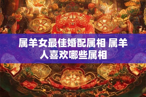 属羊女最佳婚配属相 属羊人喜欢哪些属相