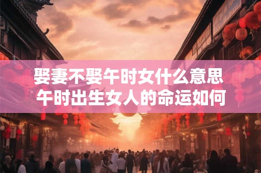 娶妻不娶午时女什么意思 午时出生女人的命运如何