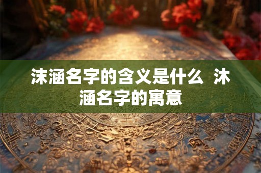 沫涵名字的含义是什么 沐涵名字的寓意 沫涵名字的含义是什么 沐涵名字的寓意