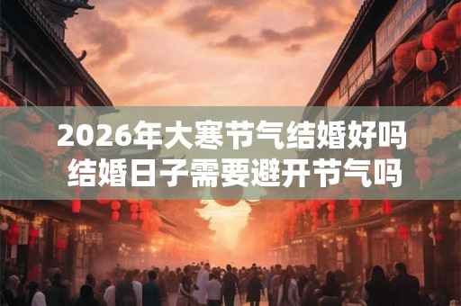 2026年大寒节气结婚好吗 结婚日子需要避开节气吗