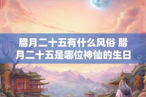 腊月二十五有什么风俗 腊月二十五是哪位神仙的生日 腊月二十五有什么风俗 腊月二十五是哪位神仙的生日