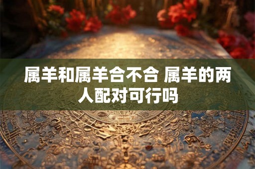 属羊和属羊合不合 属羊的两人配对可行吗 属羊和属羊合不合 属羊的两人配对可行吗