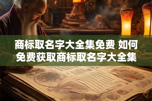 商标取名字大全集免费 如何免费获取商标取名字大全集 商标取名字大全集免费 如何免费获取商标取名字大全集