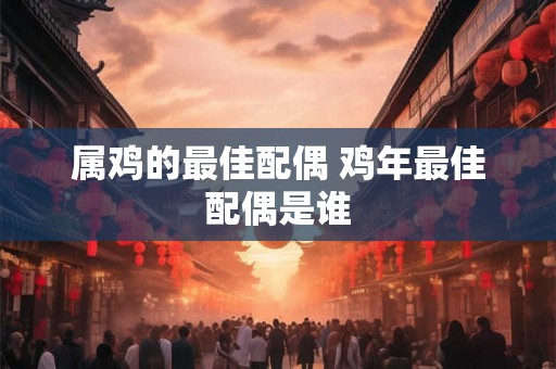 属鸡的最佳配偶 鸡年最佳配偶是谁