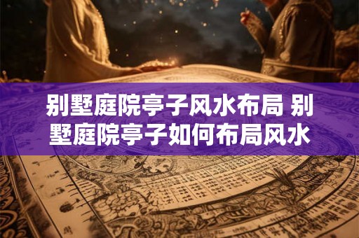 别墅庭院亭子风水布局 别墅庭院亭子如何布局风水