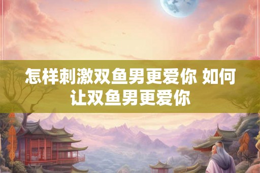 怎样刺激双鱼男更爱你 如何让双鱼男更爱你 怎样刺激双鱼男更爱你 如何让双鱼男更爱你