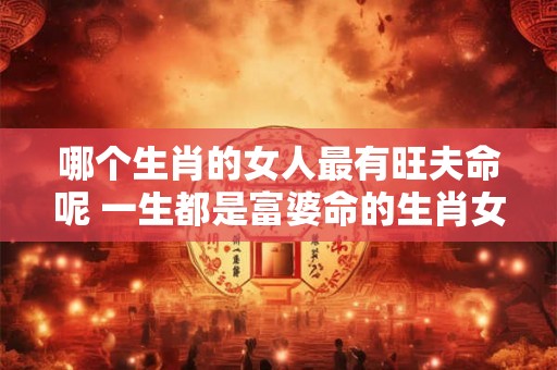 哪个生肖的女人最有旺夫命呢 一生都是富婆命的生肖女 哪个生肖的女人最有旺夫命呢 一生都是富婆命的生肖女