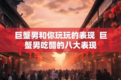 巨蟹男和你玩玩的表现  巨蟹男吃醋的八大表现