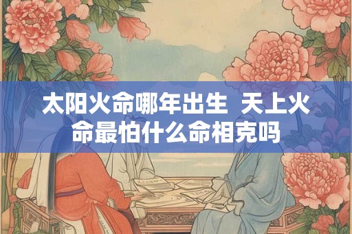 太阳火命哪年出生 天上火命最怕什么命相克吗 太阳火命哪年出生 天上火命最怕什么命相克吗