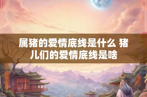属猪的爱情底线是什么 猪儿们的爱情底线是啥