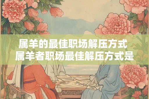 属羊的最佳职场解压方式 属羊者职场最佳解压方式是什么