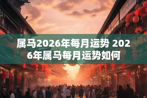 属马2026年每月运势 2026年属马每月运势如何